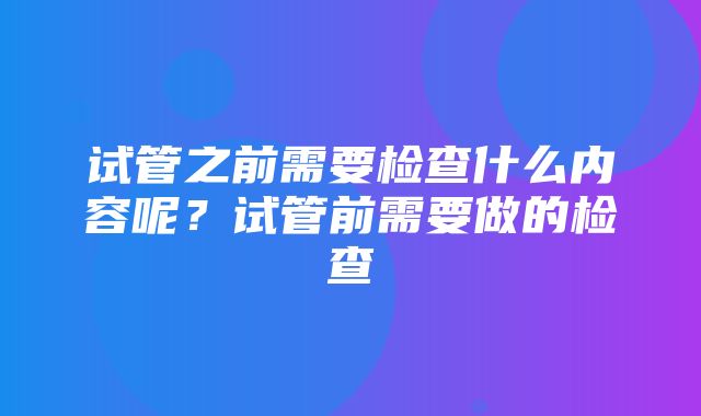 试管之前需要检查什么内容呢？试管前需要做的检查