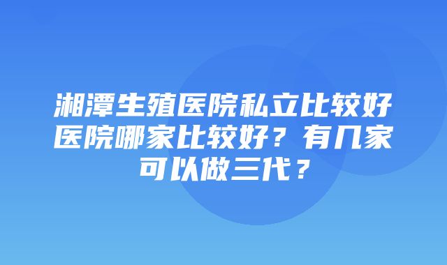 湘潭生殖医院私立比较好医院哪家比较好？有几家可以做三代？