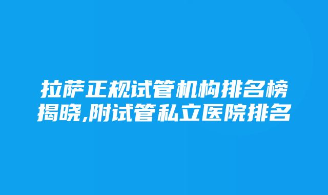 拉萨正规试管机构排名榜揭晓,附试管私立医院排名