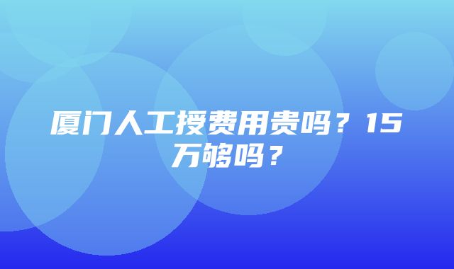 厦门人工授费用贵吗？15万够吗？