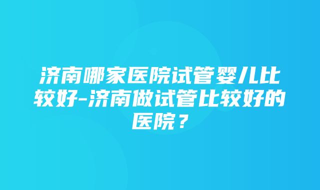 济南哪家医院试管婴儿比较好-济南做试管比较好的医院？