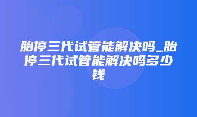 胎停三代试管能解决吗_胎停三代试管能解决吗多少钱