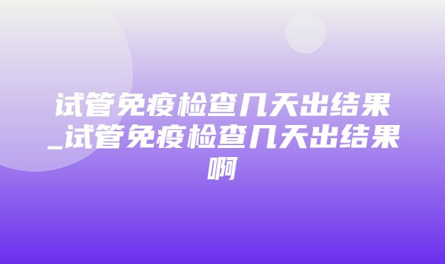 试管免疫检查几天出结果_试管免疫检查几天出结果啊