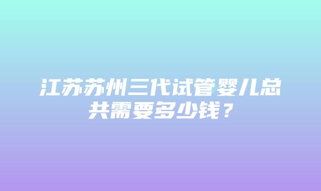 江苏苏州三代试管婴儿总共需要多少钱？