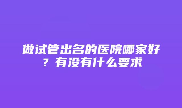 做试管出名的医院哪家好？有没有什么要求