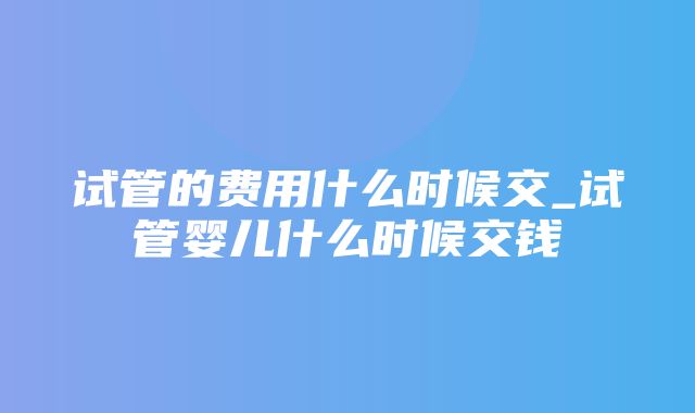 试管的费用什么时候交_试管婴儿什么时候交钱