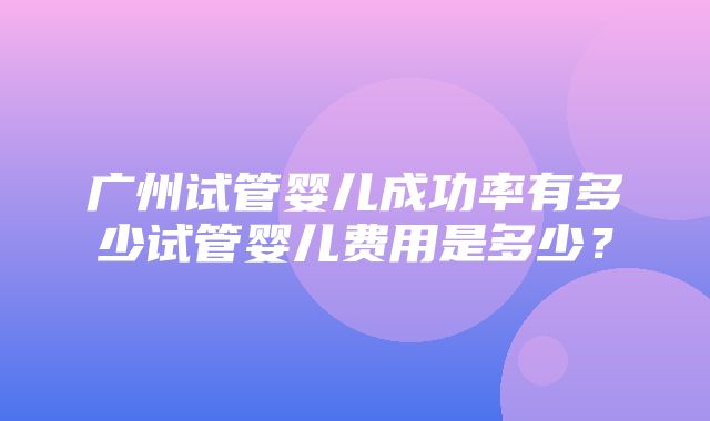 广州试管婴儿成功率有多少试管婴儿费用是多少？