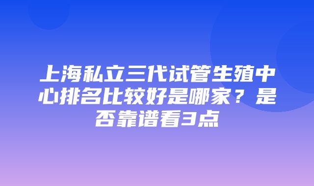 上海私立三代试管生殖中心排名比较好是哪家？是否靠谱看3点