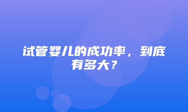 试管婴儿的成功率，到底有多大？