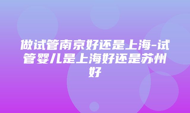 做试管南京好还是上海-试管婴儿是上海好还是苏州好