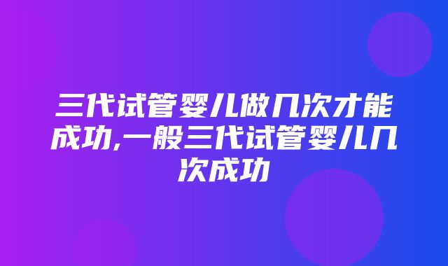 三代试管婴儿做几次才能成功,一般三代试管婴儿几次成功