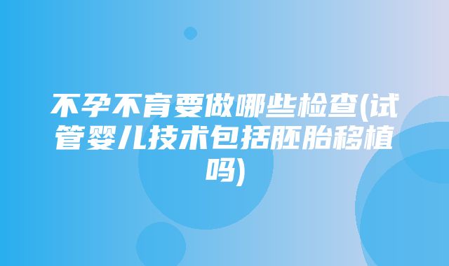 不孕不育要做哪些检查(试管婴儿技术包括胚胎移植吗)