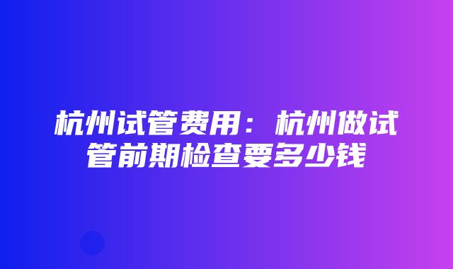 杭州试管费用：杭州做试管前期检查要多少钱