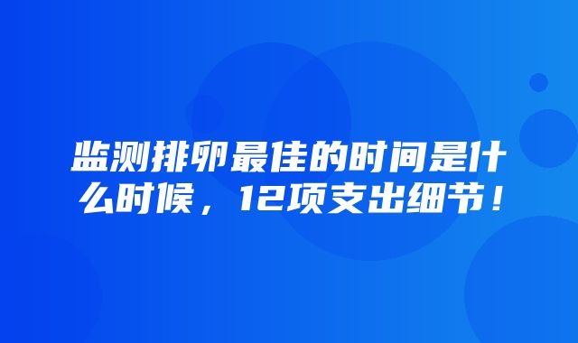 监测排卵最佳的时间是什么时候，12项支出细节！