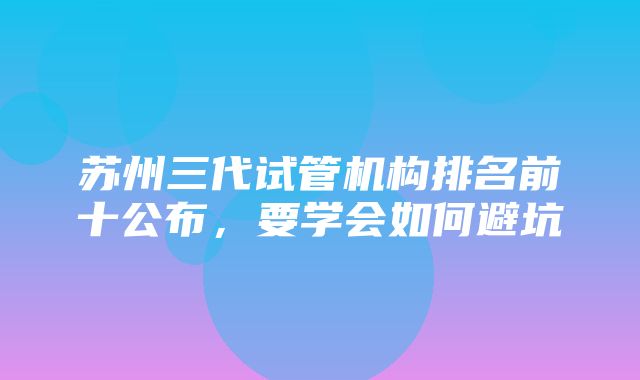 苏州三代试管机构排名前十公布，要学会如何避坑