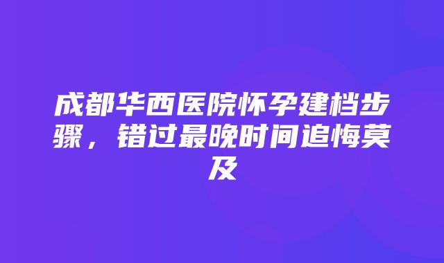 成都华西医院怀孕建档步骤，错过最晚时间追悔莫及