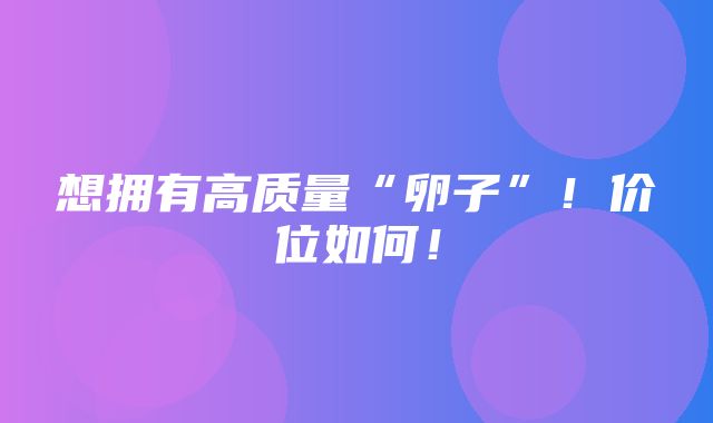 想拥有高质量“卵子”！价位如何！