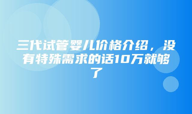 三代试管婴儿价格介绍，没有特殊需求的话10万就够了