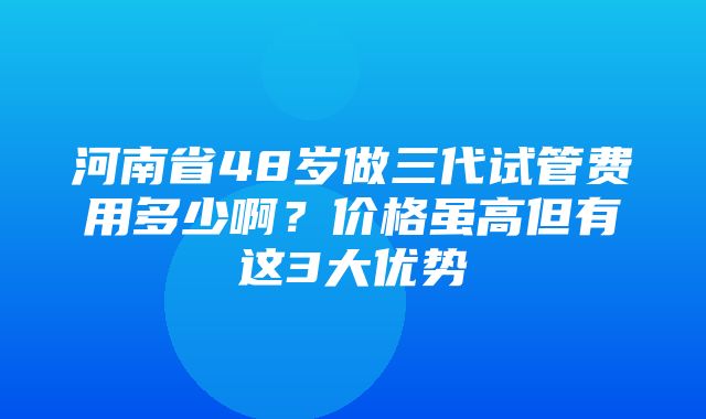 河南省48岁做三代试管费用多少啊？价格虽高但有这3大优势