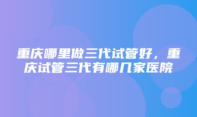 重庆哪里做三代试管好，重庆试管三代有哪几家医院