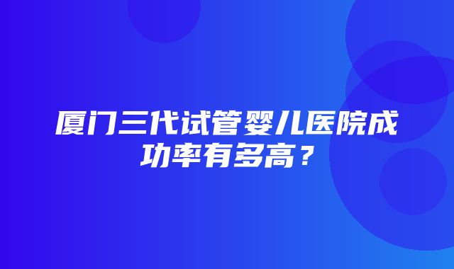 厦门三代试管婴儿医院成功率有多高？