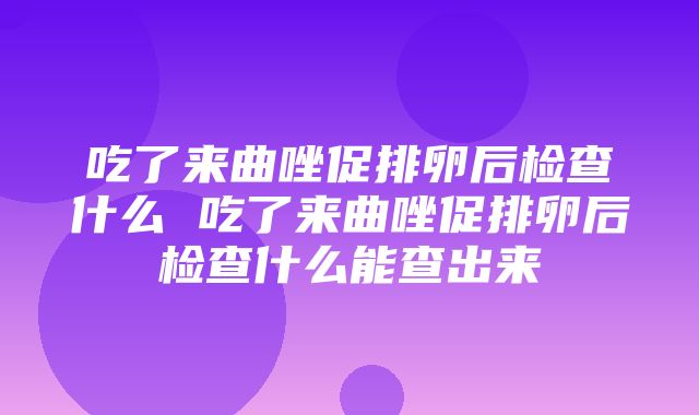 吃了来曲唑促排卵后检查什么 吃了来曲唑促排卵后检查什么能查出来