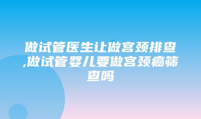 做试管医生让做宫颈排查,做试管婴儿要做宫颈癌筛查吗