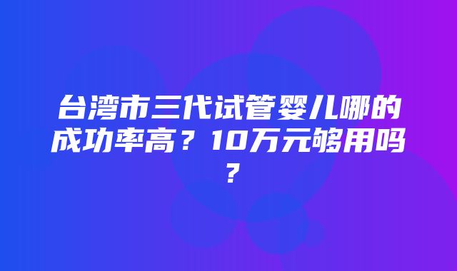 台湾市三代试管婴儿哪的成功率高？10万元够用吗？