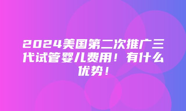 2024美国第二次推广三代试管婴儿费用！有什么优势！