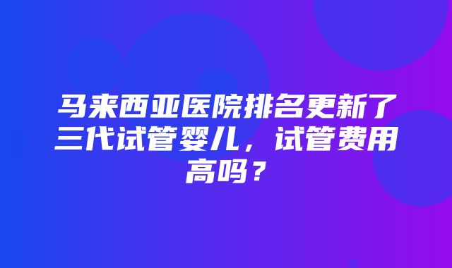 马来西亚医院排名更新了三代试管婴儿，试管费用高吗？