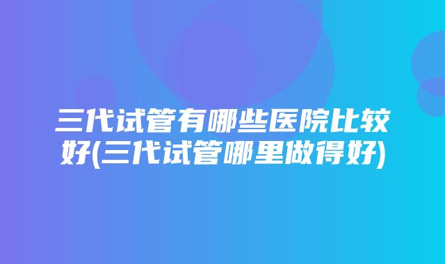 三代试管有哪些医院比较好(三代试管哪里做得好)