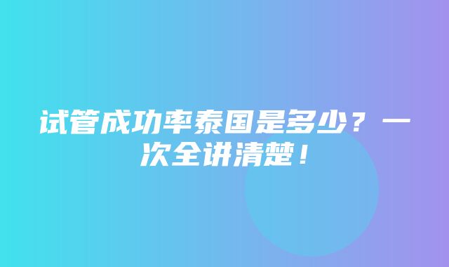 试管成功率泰国是多少？一次全讲清楚！