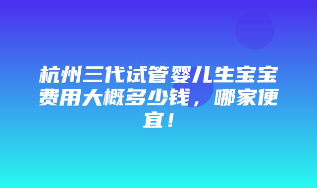 杭州三代试管婴儿生宝宝费用大概多少钱，哪家便宜！