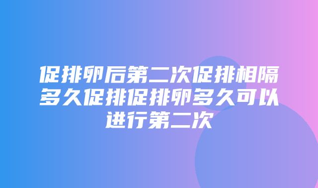 促排卵后第二次促排相隔多久促排促排卵多久可以进行第二次