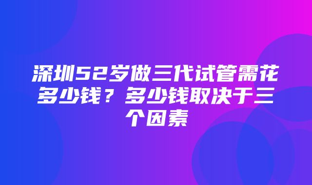 深圳52岁做三代试管需花多少钱？多少钱取决于三个因素