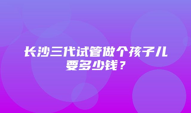 长沙三代试管做个孩子儿要多少钱？