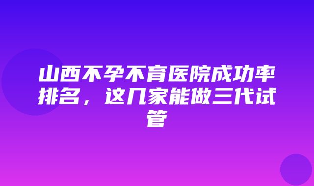 山西不孕不育医院成功率排名，这几家能做三代试管