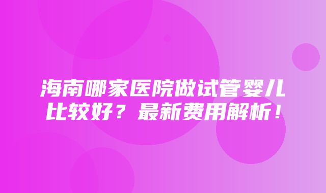 海南哪家医院做试管婴儿比较好？最新费用解析！