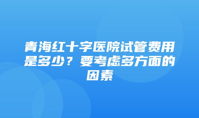 青海红十字医院试管费用是多少？要考虑多方面的因素