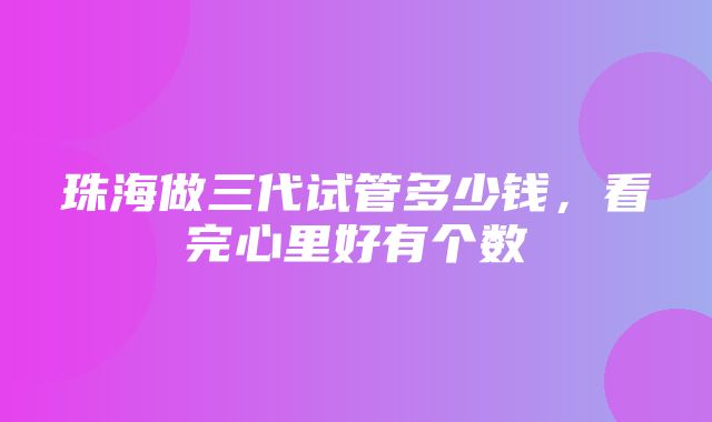 珠海做三代试管多少钱，看完心里好有个数