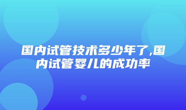 国内试管技术多少年了,国内试管婴儿的成功率