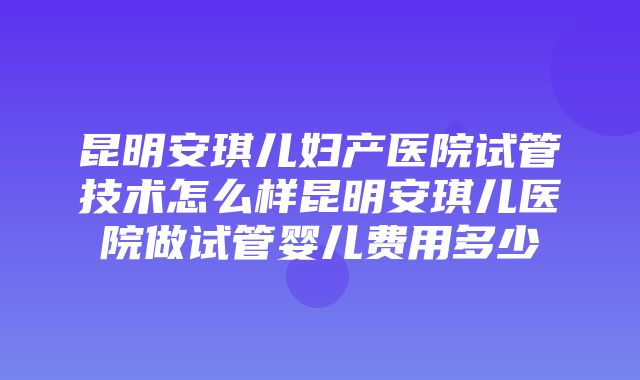 昆明安琪儿妇产医院试管技术怎么样昆明安琪儿医院做试管婴儿费用多少