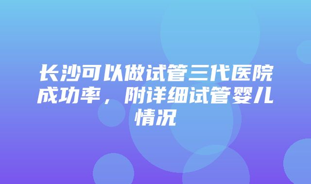 长沙可以做试管三代医院成功率，附详细试管婴儿情况