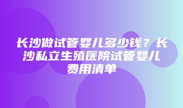 长沙做试管婴儿多少钱？长沙私立生殖医院试管婴儿费用清单