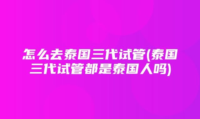 怎么去泰国三代试管(泰国三代试管都是泰国人吗)