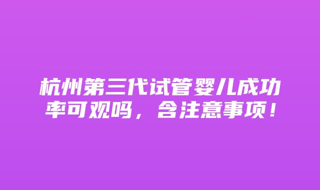 杭州第三代试管婴儿成功率可观吗，含注意事项！