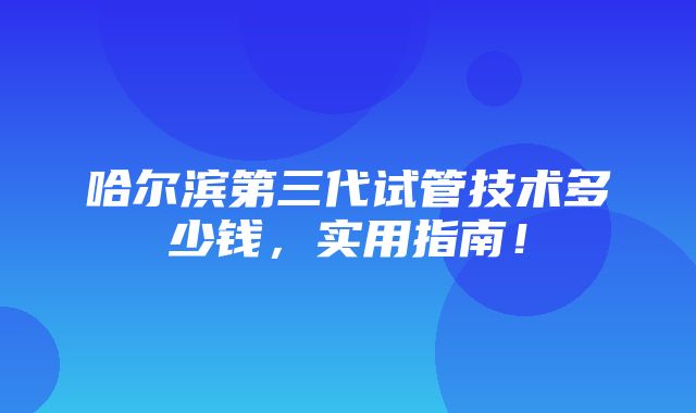 哈尔滨第三代试管技术多少钱，实用指南！