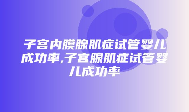 子宫内膜腺肌症试管婴儿成功率,子宫腺肌症试管婴儿成功率