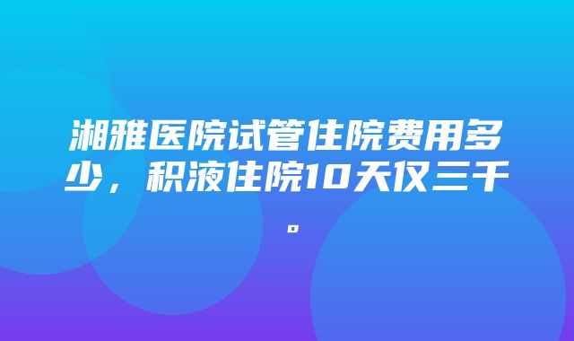 湘雅医院试管住院费用多少，积液住院10天仅三千。