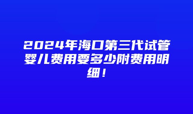 2024年海口第三代试管婴儿费用要多少附费用明细！